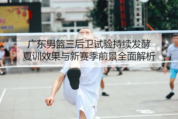 广东男篮三后卫试验持续发酵 夏训效果与新赛季前景全面解析