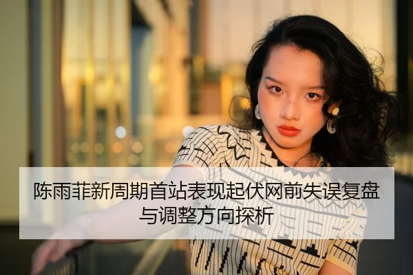 陈雨菲新周期首站表现起伏网前失误复盘与调整方向探析