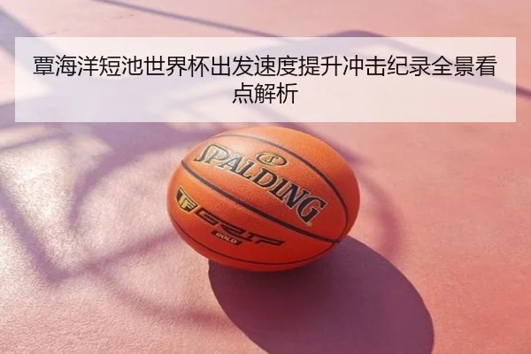 覃海洋短池世界杯出发速度提升冲击纪录全景看点解析