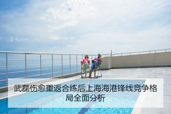 武磊伤愈重返合练后上海海港锋线竞争格局全面分析
