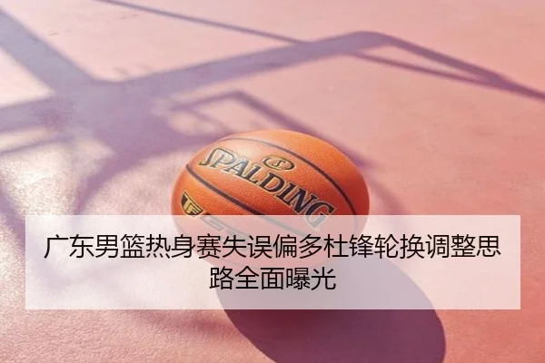 广东男篮热身赛失误偏多杜锋轮换调整思路全面曝光